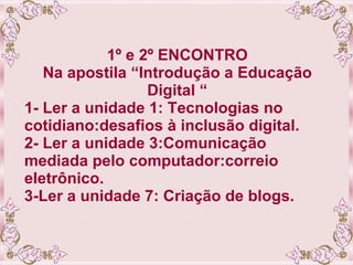 1º e 2º ENCONTRO Na apostila “Introdução a Educação Digital “ 1- Ler a unidade 1: Tecnologias no cotidiano:desafios à inclusão digital. 2- Ler a unidade 3:Comunicação mediada pelo computador:correio eletrônico. 3-Ler a unidade 7: Criação de blogs. 