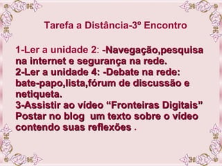 Tarefa a Distância-3º Encontro   1-Ler a unidade 2 :  - Navegação,pesquisa na internet e segurança na rede. 2-Ler a unidade 4: -Debate na rede: bate-papo,lista,fórum de discussão e netiqueta. 3-Assistir ao vídeo “Fronteiras Digitais” Postar no blog  um texto sobre o vídeo contendo suas reflexões  . 