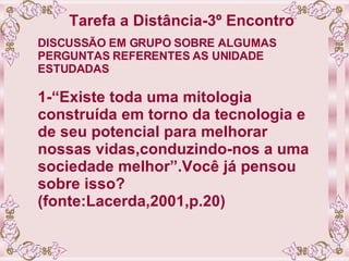 Tarefa a Distância-3º Encontro   DISCUSSÃO EM GRUPO SOBRE ALGUMAS PERGUNTAS REFERENTES AS UNIDADE ESTUDADAS 1-“Existe toda uma mitologia construída em torno da tecnologia e de seu potencial para melhorar nossas vidas,conduzindo-nos a uma sociedade melhor”.Você já pensou sobre isso? (fonte:Lacerda,2001,p.20) 