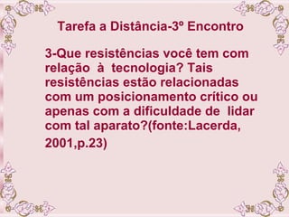 Tarefa a Distância-3º Encontro   3-Que resistências você tem com relação  à  tecnologia? Tais resistências estão relacionadas com um posicionamento crítico ou apenas com a dificuldade de  lidar com tal aparato?(fonte:Lacerda, 2001,p.23) 