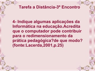 Tarefa a Distância-3º Encontro   4- Indique algumas aplicações da Informática na educação.Acredita que o computador pode contribuir para o redimensionamento da prática pedagógica?de que modo?  (fonte:Lacerda,2001,p.25) 