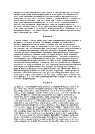 buscar comida,Abacates,que o papagaio devorou. A pancada havia feito o papagaio
não lembrar de nada,o que fazia dele uma espécie única,era o único papagaio que
falava o que escutava então resolveram chamá-lo de Nofutur. Perrete conta a sua
história de como havia parado na livraria,trabalhando para o Sr.Ruche,incluindo como
teve os gêmeos Jonathan e Léa e a adoção de Max. Conta que quando foi fazer a
última prova do vestido de noiva,caiu em um buraco e quando conseguiu sair,voltou
para casa e no dia seguinte,Perrete rompeu o noivado,e que seus pais nunca a
perdoaram por isso,conseguiu um emprego na livraria e quando os gêmeos nascem,o
Sr.Ruche os chama para morar na casa da Rue Ravignan,depois resolveu ter mais um
filho,então adotou Max com apenas 6 meses ,mesmo com a lei que uma mãe sozinha
não poderia adotar uma criança.
Capítulo 3
Sr. Ruche começa a contar a história sobre Tales de Mileto,um importante pensador e
matemático. Ele explica que Tales foi o primeiro “pensador” de todos,pois foi o
primeiro a se perguntar o porque de tudo, o primeiro a ter uma atitude filosófica.
Depois da explicação de dá aos integrantes da casa sobre o assunto,o Sr. Ruche vai
até a biblioteca para estudar mais sobre Tales de Mileto,encontra livros relacionados a
ele , e claro sobre seu teorema e sobre suas descobertas na área da geometria.
Descobre que Tales não tratou muito de números e sim, se interessou pelas figuras
geométricas,pelas retas,pelas circunferências e pelos triângulos,e que foi assim o
primeiro a considerar o ângulo como um ser matemático. Tales afirmou também que
ângulos opostos pela vértice forma duas retas que se cruzam são iguais. A relação
entre circunferência e triângulos mostrada por Tales foi que a cada triângulo podia
corresponder uma circunferência :Aquela que passa por seu três vértices. Demonstrou
também que um triângulo isósceles tinha dois ângulos iguais,estabelecendo assim um
forte vinculo entre os comprimentos e os ângulos :Dois lados iguais,dois ângulos
iguais. E a respeito da relação de uma circunferência e uma reta? Como a reta deve
estar situada para que tenha duas partes iguais? A resposta de Tales foi que para a
reta corte a circunferência em duas partes iguais,deve obrigatoriamente passar pelo
centro,que dá origem ao diâmetro,que é o mais longo segmento que a circunferência
abriga dentro de si. E sem contar seu famoso teorema.Chamado de teorema de Tales
ou teorema das proporções.
Capítulo 4
Era domingo. Jonathan acordou e foi espremer sua espinha. Nofutur não parava de
falar sobre Tales. Na sala, Max recolhia os restos do café da manhã enquanto sr.
Ruche fingia ler seu jornal. Léa questionava o porquê de o velho acordá-los de
madrugada com o papagaio falando. Perrete havia chegado com uma cesta cheia de
compras. Os gêmeos voltaram para seus quartos. Max elogiava a resposta que
Nofutur dera aos meninos pouco tempo atrás. Léa desceu novamente para a sala
pediu a sr. Ruche que continuasse a falar sobre Tales. Por sua vez, fez o que ela
pedia. Decidiu refrescar a memória sobre esse matemáticofilósofo na Biblioteca
Nacional. Fez uma carteirinha de leitor anual. Encontrou muitos problemas ao andar
pelos corredores até chegar em seu lugar. Encheu as fichas de pedidos das obras.
Almoçou numa ruazinha próxima, depois comprou um caderno na papelaria e voltou
para a Ravignan de táxi. No quarto-garagem, passou a tarde executando o projeto que
tinha na cabeça. Depois de várias manhãs na BN, seu caderno já estava cheio de
notas; decidiu lê-las novamente. A moça que sentava à sua frente se surpreendeu
com os desenhos que o desconhecido acabara de produzir. Prosseguiu sua leitura
sobre os primórdios da matemática grega. Foi embora do local. Chegou em casa.
Disse uma frase que gerou enorme repercussão. Perrete acrescentou em seu copo
vazio um pouco mais de soda. Ao nascer do dia, Jonathan-e-Léa foram ao cinema.

 