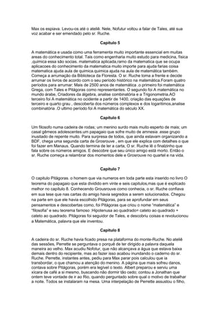 Max os espiava. Levou-os até o ateliê. Nele, Nofutur voltou a falar de Tales, até sua
voz acabar e ser emendado pelo sr. Ruche.
Capítulo 5
A matemática e usada como uma ferramenta muito importante essencial em muitas
areas do conhecimento total. Tais como engenharia muito estudo para medicina, física
,quimica essa são socias. matematica aplicada,ramo da matematica que se ocupa
aplicacoes do conhecimento da matematica muito importe para ajuda farias coisa
matematica ajuda aula de quimica.quimica ajuda na aula de matemática também.
Começa a arrumação da Biblioteca da Floresta. O sr. Ruche toma a frente e decide
arrumar os livros de acordo com o seu período histórico na matemática.Foram quatro
períodos para arrumar: Mais de 2500 anos de matemática .o primeiro foi matemática
Grega, com Tales e Pitágoras como representantes. O segundo foi A matemática no
mundo árabe, Criadores da álgebra, analise combinatória e a Trigonometria.AO
terceiro foi A matemática no ocidente a partir de 1400, criação das equações de
terceiro e quarto grau , descoberta dos números complexos e dos logaritimos,analise
combinatória .O ultimo período foi A matemática do século XX.
Capítulo 6
Um filosofo numa cadeira de rodas; um menino surdo mais muito esperto de mais; um
casal gêmeos adolescentes.um papagaio que sofre muito de amnesia .esse grupo
inusitado de repente muito. Para surpresa de todos, que ainda estavam organizando a
BDF, chega uma segunda carta de Grosrouve , em que ele explica com detalhes o que
foi fazer em Manaus. Quando termina de ler a carta, O sr. Ruche lê o finalzinho que
fala sobre os números amigos. E descobre que seu único amigo está morto. Então o
sr. Ruche começa a relambrar dos momentos dele e Grosrouve no quartel e na vida.
Capítulo 7
O capitulo Pitágoras. o homem que via numeros em toda parte esta inserido no livro O
teorema do papagaio que esta dividido em vinte e seis capitulos,mas que é explicado
melhor no capítulo 8. Conhecendo Grousrouve como conhecia, o sr. Ruche confiava
em sua tese que nas cartas do amigo havia segredos a serem solucionados. Chegou
na parte em que ele havia escolhido Pitágoras, para se aprofundar em seus
pensamentos e descobertas como, foi Pitágoras que criou o nome “matemática” e
“filosofia” e seu teorema famoso :Hipotenusa ao quadrado= cateto ao quadrado +
cateto ao quadrado. Pitágoras foi seguidor de Tales, e descobriu coisas e revolucionou
a Matemática, palavra que ele inventou.
Capítulo 8
A cadeira do sr. Ruche havia ficado presa na plataforma do monte-Ruche. No ateliê
das sessões, Perrette se perguntava o porquê de ter dirigido a palavra daquela
maneira ao velho. Max acudiu Nofotur, que não alcançava a água que estava baixa
demais dentro do recipiente, mas ao fazer isso acabou inundando o caderno do sr.
Ruche. Perrette, instantes antes, pediu para Max parar pois calculou que ia
transbordar, o que chamou a atenção do menino. A página que mais sofreu danos,
contava sobre Pitágoras, porém era legível o texto. Albert preparou e serviu uma
xícara de café a si mesmo, buscando não dormir tão cedo; contou a Jonathan que
ontem teve vontade de ir ao Rio, quando perguntado sobre qual o motivo de trabalhar
a noite. Todos se instalaram na mesa. Uma interpelação de Perrette assustou o filho,

 