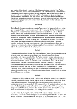 que acabou deixando cair o prato no chão. Havia acabado o entreato. O sr. Ruche
estava cansado e precisou da ajuda de Perrette pata subir no estrado. O serão estava
prestes a começar. O assunto foi a crise dos irracionais. Na opinião de todos, esse foi
o mais bonito número do sr. Ruche, já que foi realizado sem a ajuda de ninguém.
Jonathan estava espionando Léa, que por sua vez, não gostou e foi tirar satisfação.
Os gêmeos passaram a noite tentando fazer a demonstração de um número que fosse
ao mesmo tempo par e ímpar. E conseguiram! Depois foram mostrar a descoberta
para o sr. Ruche.
Capítulo 9
Denis Guedj relata sobre as descobertas de Ruche, após ter lido a carta de seu amigo
que o fez aprofundar e procurar saber mais sobre o assunto. Ruche relata a vida de
Pitágoras em suas anotações, conta que ele nasceu no século VI a.C. na Ilha de
Samos,estudou na Jordânia com Tales, depois no Monte Carmel, no Egito, onde
aprendeu com os sacerdotes egípcios , preso na Babilônia, aprendeu com os escribas
e os magos babilônicos. Por fim instala-se em Crota, onde funda a Escola Pitagórica,
que permaneceu por 150 anos e contou com 218 pitagóricos. E assim foi contando
como era a vida desses pitagóricos, e foi descobrindo a matemática. Pitágoras
inventou a palavra "Cosmos" que representa a boa ordem e a beleza relacionada à
música. A partir da matemática na música, os pitagóricos analisaram a aritmética, a
ciência dos números, diferente do cálculo puro.
Capítulo 10
A sala de sessões estava escura. Max, com o pé de um abajur, formou na parede uma
circunferência, uma elipse, uma parábola e uma hipérbole, que foram todas
anunciadas pela voz rouca de Nofotur. Sr. Ruche explicava a todos a descoberta de
Menaecmus, com o auxílio do projetor de transparências, que figuras tão diferentes
podiam ser formadas a partir do encontro de um cone com um plano. Pôs AF para
funcionar após perceber a incompreensão dos gêmeos. Continuou a explicação,
falando agora de Apolônio, que surgiu dois séculos depois e Eudoxo, que fez com que
a harmonia mandava que tudo se deslocasse segundo círculos e esferas. Depois,
comentou sobre Kepler, que descobriu que os planetas se deslocavam segundo
elipses, tendo o Sol como foco e Tartaglia, que pressentiu que a trajetória de uma bala
de canhão era uma parábola.
Capítulo 11
O problema da quadratura do círculo é um dos três problemas clássicos da Geometria
grega; consiste em construir, usando apenas régua e compasso, um quadrado com a
mesma área que a de um círculo dado. Como aconteceu com os restantes dois
problemas, demonstrou-se no século XIX que o problema da quadratura do círculo não
tem solução. Essa demonstração foi obtida em várias fases. Em 1801, no seu livro
Disquisitiones Arithmeticae, o matemático alemão Carl Friedrich Gauss afirmou que,
dado um número natural ímpar n > 1, são condições equivalentes:
é possível construir um polígono regular com n lados usando apenas régua e
compasso; n pode ser escrito como produto de números primos distintos da forma 22k
+ 1 (os chamados «primos de Fermat», dos quais só se conhecem cinco: 3, 5, 17, 257

 