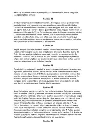 e 65537). No entanto, Gauss apenas publicou a demonstração de que a segunda
condição implica a primeira
Capítulo 12
Sr. Ruche encontrava dificuldades em dormir... Começou a pensar que Grosrouvre
queria lhe dirigir uma mensagem na carta através dos matemáticos nela citados.
Decidiu que devia estudá-los, iniciando por Omar Khayyam e al-Tusi. Albert levou-o
até a porta do IMA. Se lembrou de que quarenta anos antes, naquele mesmo local, se
encontrava o Mercado do Vinho. Pegou algumas obras de Khayyam e passou a lê-las.
O barulho das aberturas dos painéis de vidro, que se fechavam automaticamente
quando o sol estava forte, atraiu seus olhos para elas. Uma mulher morena, que
anteriormente lhe ajudara a alcançar as obras que estavam em prateleiras mais altas,
lhe explicava que eram exatamente 27 mil aberturas.
Capítulo 13
Bagdá, a capital do Iraque, teve boa parte da sua infra-estrutura urbana destruída
pelos bombardeios provocados pela aviação norte-americana durante a Guerra do
Golfo, fato que a deixou isolada de quase todo o mundo. No passado, porém, foi
diferente. Construída pela fé islâmica, ela foi a primeira cidade planejada pela nova
religião com a clara função de ser a catapulta para que a palavra do profeta Maomé
fosse lançada para as terras da Índia e da Ásia.
Capítulo 14
Os calculadores indianos do século V, e seus continua dores árabes, inscreviam seus
algarismos diretamente no chão, terra e como na areia, ou também nas tábuas de
madeira cobertas de poeiras. O Sr.Ruche avançou alguns centímetros ao longo das
estantes e parou diante de um conjunto de seis bonitos volumes encadernados. Os
estilos da redação da ficha reteve a atenção do Sr. Ruche. Grosrouvre as tinha
composto como se,dirigindo-se a leitores, quisesse claros temas tratados em cada
uma das obras da biblioteca da floresta. A ficha continuava.
Capítulo 15
A grande igreja de brescia nunca tinha visto tanta gente assim. Dezenas de pessoas
como mulheres e crianças que nela se apinhavam eram fiéis vindos para a cerimônia
religiosa. Dentro, o silêncio é total. Todos os olhos suspendem a respiração, os corpos
estão petrificados. Estamos na manhã do dia 19 de fevereiro de 1512. Niccolò fizera
seis anos, seu pai havia contratado um professor, mas como eram pobres e não
tinham dinheiro suficiente o professor ensinou só um terço do alfabeto de A a L.
Depois de um tempo o professor interrompeu as aulas e Niccolò ficou curioso em
saber o que vem depois do l e como se escreve. Niccolò ardia de vontade de saber.
Acabou arranjando um alfebelo completo que chegaria até a letra Z. Tudo o que sei,
aprendi estudando obras de homens defuntos, contava no fim da vida. O Sr. Ruche lia
as obras que pegava na BDF, enquanto Habibi fazia suas contas ou pensava na vida.
Ruche olhou afetuosamente para Habibi imerso em suas contas.
Capítulo 16

 