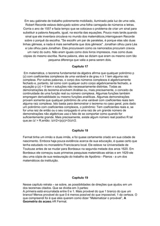 Em seu gabinete de trabalho pobremente mobiliado, iluminado pela luz de uma vela,
Robert Recorde estava debruçado sobre uma folha carregada de números e letras.
Corria o ano de 1557 e fazia tempo que se colocava o problema de criar um sinal para
substituir a palavra Aequelis, igual, na escrita das equações. Pouco mais tarde,quando
sinal que ele inventara circulava no mundo dos matemáticos,interrogavam Recorde
sobre o porquê da escolha. "Se escolhi um par de paralelas, é porque elas são duas
linhas gêmeas, e nada é mais semelhante que dois gêmeos". Jonathan olhou para Léa
e Léa olhou para Jonathan. Eles procuravam como os namorados procuram cravos
um nariz do outro. Não eram iguais como dois livros impressos, mas como duas
cópias do mesmo escriba. Numa palavra, eles se diziam que eram os mesmo com tão
pequena diferença que valia a pena serem dois.
Capítulo 17
Em matemática, o teorema fundamental da álgebra afirma que qualquer polinômio p
(z) com coeficientes complexos de uma variável e de grau n ≥ 1 tem alguma raiz
complexa. Por outras palavras, o corpo dos números complexos é algebricamente
fechado e, portanto, tal como com qualquer outro corpo algebricamente fechado, a
equação p (z) = 0 tem n soluções não necessariamente distintas. Todas as
demonstrações do teorema envolvem Análise ou, mais precisamente, o conceito de
continuidade de uma função real ou número complexa. Algumas funções também
empregam derivabilidade ou mesmo funções analíticas. Algumas demonstrações
provam somente que qualquer polinômio de uma variável com coeficientes reais tem
alguma raiz complexa. Isto basta para demonstrar o teorema no caso geral, pois dado
um polinômio com coeficientes complexos, o polinômio: Tem coeficientes reais e, se
for uma raiz de então ou o seu conjugado é uma raiz de um grande número de
demonstrações não algébricas usa o fato de se comportar como quando for
suficientemente grande. Mais precisamente, existe algum número real positivo R tal
que,se /z/ > R,então: /z/r/2</p(z)/<3/z/r/2.
Capítulo 18
Fermat tinha um irmão e duas irmãs, e foi quase certamente criado em sua cidade de
nascimento. Embora haja pouca evidência acerca de sua educação, é quase certo que
tenha estudado no monastério Franciscano local. Ele esteve na Universidade de
Toulouse antes de se mudar para Bordeaux na segunda metade dos anos 1620. Em
Bordeaux ele começou suas primeiras pesquisas matemáticas sérias e em 1629 ele
deu uma cópia de sua restauração do trabalho de Apolônio - Planos - a um dos
matemáticos da instituição.

Capítulo 19
Nesse capítulo retrata – se sobre, as possibilidades de direções que ajudou em um
dos teoremas citados. Que se dividia em 3 partes:
A primeira está encurralada entre 0 e 1. Mais provável do que 1 branco do que um
branco! Menos provável do que 0 é menos possível do que impossível, 1 da certeza. O
que compreendi foi é que eles querem como dizer “Matematizar o provável”, A
Geometria do acaso.πR Fermat.

 