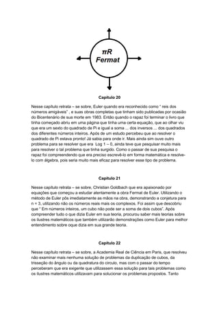 Capítulo 20
Nesse capítulo retrata – se sobre, Euler quando era reconhecido como “ reis dos
números amigáveis” , e suas obras completas que tinham sido publicadas por ocasião
do Bicentenário de sua morte em 1983. Então quando o rapaz foi terminar o livro que
tinha começado abriu em uma página que tinha uma certa equação, que ao olhar viu
que era um sexto do quadrado de Pi e igual a soma ... dos inversos ... dos quadrados
dos diferentes números inteiros. Após de um estudo percebeu que ao resolver o
quadrado de Pi estava pronto! Já sabia para onde ir. Mais ainda sim ouve outro
problema para se resolver que era Log 1 – 0, ainda teve que pesquisar muito mais
para resolver o tal problema que tinha surgido. Como o passar de sua pesquisa o
rapaz foi compreendendo que era preciso escrevê-lo em forma matemática e resolvelo com álgebra, pois seria muito mais eficaz para resolver esse tipo de problema.

Capítulo 21
Nesse capítulo retrata – se sobre, Christian Goldbach que era apaixonado por
equações que começou a estudar atentamente a obra Fermat de Euler. Utilizando o
método de Euler pôs imediatamente as mãos na obra, demonstrando a conjetura para
n = 3, utilizando não os números reais mais os complexos. Foi assim que descobriu
que “ Em números inteiros, um cubo não pode ser a soma de dois cubos”. Após
compreender tudo o que dizia Euler em sua teoria, procurou saber mais teorias sobre
os ilustres matemáticos que também utilizarão demonstrações como Euler para melhor
entendimento sobre oque dizia em sua grande teoria.

Capítulo 22
Nesse capítulo retrata – se sobre, a Academia Real de Ciência em Paris, que resolveu
não examinar mais nenhuma solução de problemas da duplicação de cubos, da
trisseção do ângulo ou da quadratura do circulo, mas com o passar do tempo
perceberam que era exigente que utilizassem essa solução para tais problemas como
os ilustres matemáticos utilizavam para solucionar os problemas propostos. Tanto

 