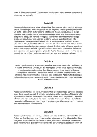 como Pi é irracional como A Quadratura do circulo com a régua e com o compasso é
impossível por exemplo.

Capítulo23
Nesse capítulo retrata – se sobre, Alexandria e Siracusa que são como dois polos que
dão as costas um pro outro, um grande e outro pequeno. Mostra quando pararam em
um porto e começaram a atravessar a cidade para chegar a Siracusa após chegar
observou suas grandes pedras que serviam para construir uma cidade antiga. Após
sua jornada e segui em frente e começou a subir dentro de uma camionete e logo
avistou um castelo que logo o portão foi aberto sozinho, quando entraram não
reconheceram nada pois tudo era tão bonito! A única coisa que avistaram após foi
uma parede azul, suas mãos estavam pousadas em um tecido de uma incrível maciez.
Logo apareceu um jardineiro com alguns minutos de observação e logo se aproximou
junto com sua tesoura afiada, logo após uma conversa sobre o sequestro de Nofutur
com o jardineiro eis que surge seus gritos. Sr. Ruche disse que o único motivo por ele
estar ali era por Nofutur, então eis que preferiram falar uma coisa de cada vez.

Capítulo 24
Nesse capítulo retrata – se sobre, o passado e o reconhecimento dos caminhos que
os levara à Orechia di Dionisio, no dia da chegada. Desde então a paisagem mudou,
os turistas saíram tudo mudou. Dom Otavio passou – lhe o chaveiro. De ouro,
cravejado de diamantes. Logo quando a noite caiu ficaram se perguntando se a
biblioteca nos deixaram bestas, pois nada esta certo agora. Após muitas buscas por
Nofutur perceberam que na praça dizia que “Hiroshima man Amour” – que significava “
Não vi nada em Siracusa”

Capítulo 25
Nesse capítulo retrata – se sobre, Dois caminhos que Tabac De La Sorbonne décadas
antes de se encontrarem ali. O primeiro longuíssimo, até o outro hemisfério para voltar
algumas décadas mais tarde alguns quilômetros de seu ponto de partida. O segundo
infinitamente mais curto , havia no mesmo período atravessado Paris de Sul a Norte,
passando por Manumartre para chegar no mesmo lugar . Como o pequeno e o grande
arco de uma mesma circunferência.

Capítulo 26
Nesse capítulo retrata – se sobre, A volta de Max e de Sr. Ruche, a Livraria Mil e Uma
Folhas, na Rua Ravignan, e as comemorações feitas para os dois. Quando Max foi na
direção do Sr. Ruche com um bolo de 85 velas, lembrou do bilhete que tinha em seu
bolso de dom Otavio que escreveu “No incêndio de Crotona provocado por Gilon, um

 