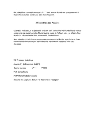 dos pitagóricos conseguiu escapar, Gr...”, Mais apesar de tudo em que passaram Sr.
Ruche resolveu não conta nada para mais ninguém.

A Conferência dos Pássaros

Quando a noite caia, e os pássaros estavam para se recolher no mundo inteiro eis que
surge uma voz rouca bem alto, Mamanguena, vulgo de Nofutur, pôs – se a falar . Não
repetindo, não relatando, Mias exatamente, demonstrando ...
Num silêncios onde todos os pássaros estavam reunidos Nofutur reproduzia as duas
intermináveis demonstrações de Grosrouvre lhe confiara, e assim a noite caiu
depressa.

E.E Professor João Cruz
Jacareí, 01 de Dezembro de 2013
Gabriel Mendes

nº 11

1ºEMC

Prof. Carlos Narita
Prof.ª Maria Piedade Teodoro
Resumo dos Capítulos do livro “ O Teorema do Papagaio”

 