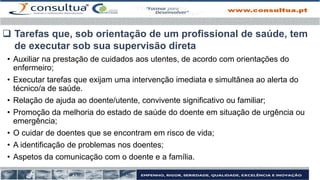 • Auxiliar na prestação de cuidados aos utentes, de acordo com orientações do
enfermeiro;
• Executar tarefas que exijam uma intervenção imediata e simultânea ao alerta do
técnico/a de saúde.
• Relação de ajuda ao doente/utente, convivente significativo ou familiar;
• Promoção da melhoria do estado de saúde do doente em situação de urgência ou
emergência;
• O cuidar de doentes que se encontram em risco de vida;
• A identificação de problemas nos doentes;
• Aspetos da comunicação com o doente e a família.
 Tarefas que, sob orientação de um profissional de saúde, tem
de executar sob sua supervisão direta
 