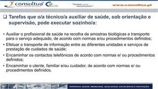 • Auxiliar o profissional de saúde na recolha de amostras biológicas e transporte
para o serviço adequado, de acordo com normas e/ou procedimentos definidos;
• Efetuar o transporte de informação entre as diferentes unidades e serviços de
prestação de cuidados de saúde;
• Encaminhar os contactos telefónicos de acordo com normas e/ ou procedimentos
definidos;
• Encaminhar o utente, familiar e/ou cuidador, de acordo com normas e/ ou
procedimentos definidos.
 Tarefas que o/a técnico/a auxiliar de saúde, sob orientação e
supervisão, pode executar sozinho/a:
 