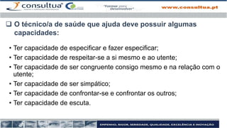 • Ter capacidade de especificar e fazer especificar;
• Ter capacidade de respeitar-se a si mesmo e ao utente;
• Ter capacidade de ser congruente consigo mesmo e na relação com o
utente;
• Ter capacidade de ser simpático;
• Ter capacidade de confrontar-se e confrontar os outros;
• Ter capacidade de escuta.
 O técnico/a de saúde que ajuda deve possuir algumas
capacidades:
 