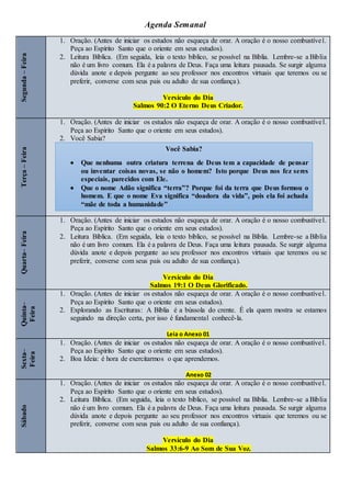 Agenda Semanal
Segunda
–
Feira
1. Oração. (Antes de iniciar os estudos não esqueça de orar. A oração é o nosso combustível.
Peça ao Espírito Santo que o oriente em seus estudos).
2. Leitura Bíblica. (Em seguida, leia o texto bíblico, se possível na Bíblia. Lembre-se a Bíblia
não é um livro comum. Ela é a palavra de Deus. Faça uma leitura pausada. Se surgir alguma
dúvida anote e depois pergunte ao seu professor nos encontros virtuais que teremos ou se
preferir, converse com seus pais ou adulto de sua confiança).
Versículo do Dia
Salmos 90:2 O Eterno Deus Criador.
Terça
–
Feira
1. Oração. (Antes de iniciar os estudos não esqueça de orar. A oração é o nosso combustível.
Peça ao Espírito Santo que o oriente em seus estudos).
2. Você Sabia?
Quarta–
Feira
1. Oração. (Antes de iniciar os estudos não esqueça de orar. A oração é o nosso combustível.
Peça ao Espírito Santo que o oriente em seus estudos).
2. Leitura Bíblica. (Em seguida, leia o texto bíblico, se possível na Bíblia. Lembre-se a Bíblia
não é um livro comum. Ela é a palavra de Deus. Faça uma leitura pausada. Se surgir alguma
dúvida anote e depois pergunte ao seu professor nos encontros virtuais que teremos ou se
preferir, converse com seus pais ou adulto de sua confiança).
Versículo do Dia
Salmos 19:1 O Deus Glorificado.
Quinta–
Feira
1. Oração. (Antes de iniciar os estudos não esqueça de orar. A oração é o nosso combustível.
Peça ao Espírito Santo que o oriente em seus estudos).
2. Explorando as Escrituras: A Bíblia é a bússola do crente. É ela quem mostra se estamos
seguindo na direção certa, por isso é fundamental conhecê-la.
Leia o Anexo 01
Sexta–
Feira
1. Oração. (Antes de iniciar os estudos não esqueça de orar. A oração é o nosso combustível.
Peça ao Espírito Santo que o oriente em seus estudos).
2. Boa Ideia: é hora de exercitarmos o que aprendemos.
Anexo 02
Sábado
1. Oração. (Antes de iniciar os estudos não esqueça de orar. A oração é o nosso combustível.
Peça ao Espírito Santo que o oriente em seus estudos).
2. Leitura Bíblica. (Em seguida, leia o texto bíblico, se possível na Bíblia. Lembre-se a Bíblia
não é um livro comum. Ela é a palavra de Deus. Faça uma leitura pausada. Se surgir alguma
dúvida anote e depois pergunte ao seu professor nos encontros virtuais que teremos ou se
preferir, converse com seus pais ou adulto de sua confiança).
Versículo do Dia
Salmos 33:6-9 Ao Som de Sua Voz.
Você Sabia?
 Que nenhuma outra criatura terrena de Deus tem a capacidade de pensar
ou inventar coisas novas, se não o homem? Isto porque Deus nos fez seres
especiais, parecidos com Ele.
 Que o nome Adão significa “terra”? Porque foi da terra que Deus formou o
homem. E que o nome Eva significa “doadora da vida”, pois ela foi achada
“mãe de toda a humanidade”
 
