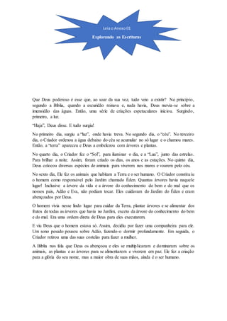 Que Deus poderoso é esse que, ao soar da sua voz, tudo veio a existir? No princípio,
segundo a Bíblia, quando a escuridão reinava e, nada havia, Deus movia-se sobre a
imensidão das águas. Então, uma série de criações espetaculares iniciou. Surgindo,
primeiro, a luz.
“Haja”, Deus disse. E tudo surgiu!
No primeiro dia, surgiu a “luz”, onde havia treva. No segundo dia, o “céu”. No terceiro
dia, o Criador ordenou a água debaixo do céu se acumular no só lugar e o chamou mares.
Então, a “terra” apareceu e Deus a embelezou com árvores e plantas.
No quarto dia, o Criador fez o “Sol”, para iluminar o dia, e a “Lua”, junto das estrelas.
Para brilhar a noite. Assim, foram criado os dias, os anos e as estações. No quinto dia,
Deus colocou diversas espécies de animais para viverem nos mares e voarem pelo céu.
No sexto dia, Ele fez os animais que habitam a Terra e o ser humano. O Criador constituiu
o homem como responsável pelo Jardim chamado Éden. Quantas árvores havia naquele
lugar! Inclusive a árvore da vida e a árvore do conhecimento do bem e do mal que os
nossos pais, Adão e Eva, não podiam tocar. Eles cuidavam do Jardim do Éden e eram
abençoados por Deus.
O homem vivia nesse lindo lugar para cuidar da Terra, plantar árvores e se alimentar dos
frutos de todas as árvores que havia no Jardim, exceto da árvore do conhecimento do bem
e do mal. Era uma ordem direta de Deus para eles executarem.
E viu Deus que o homem estava só. Assim, decidiu por fazer uma companheira para ele.
Um sono pesado pousou sobre Adão, fazendo-o dormir profundamente. Em seguida, o
Criador retirou uma das suas costelas para fazer a mulher.
A Bíblia nos fala que Deus os abençoou e eles se multiplicaram e dominaram sobre os
animais, as plantas e as árvores para se alimentarem e viverem em paz. Ele fez a criação
para a glória do seu nome, mas a maior obra de suas mãos, ainda é o ser humano.
Leia o Anexo 01
Explorando as Escrituras
 