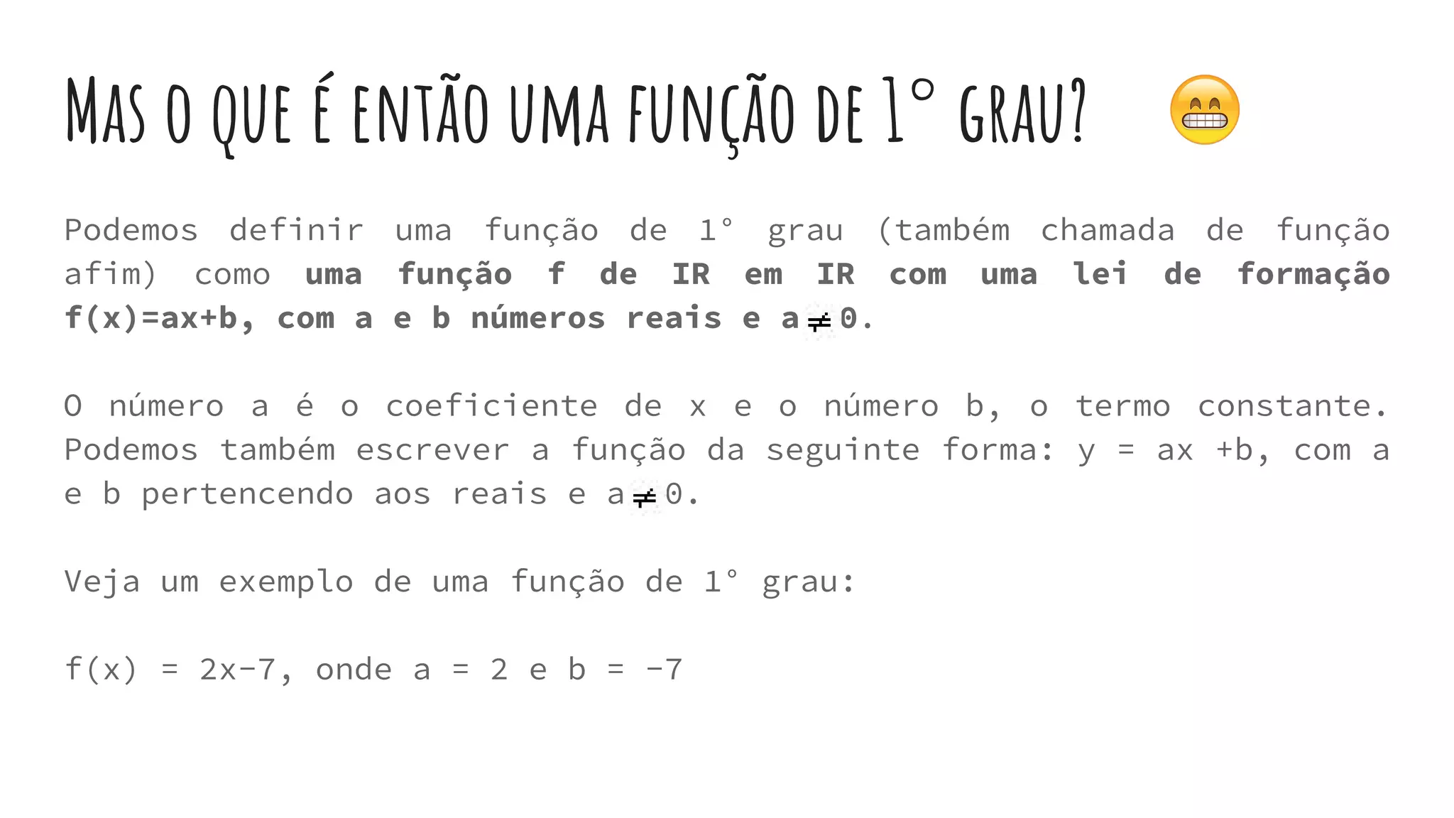 Mas o que é então uma função de 1° grau?
Podemos definir uma função de 1° grau (também chamada de função
afim) como uma função f de IR em IR com uma lei de formação
f(x)=ax+b, com a e b números reais e a 0.
O número a é o coeficiente de x e o número b, o termo constante.
Podemos também escrever a função da seguinte forma: y = ax +b, com a
e b pertencendo aos reais e a 0.
Veja um exemplo de uma função de 1° grau:
f(x) = 2x-7, onde a = 2 e b = -7
 
