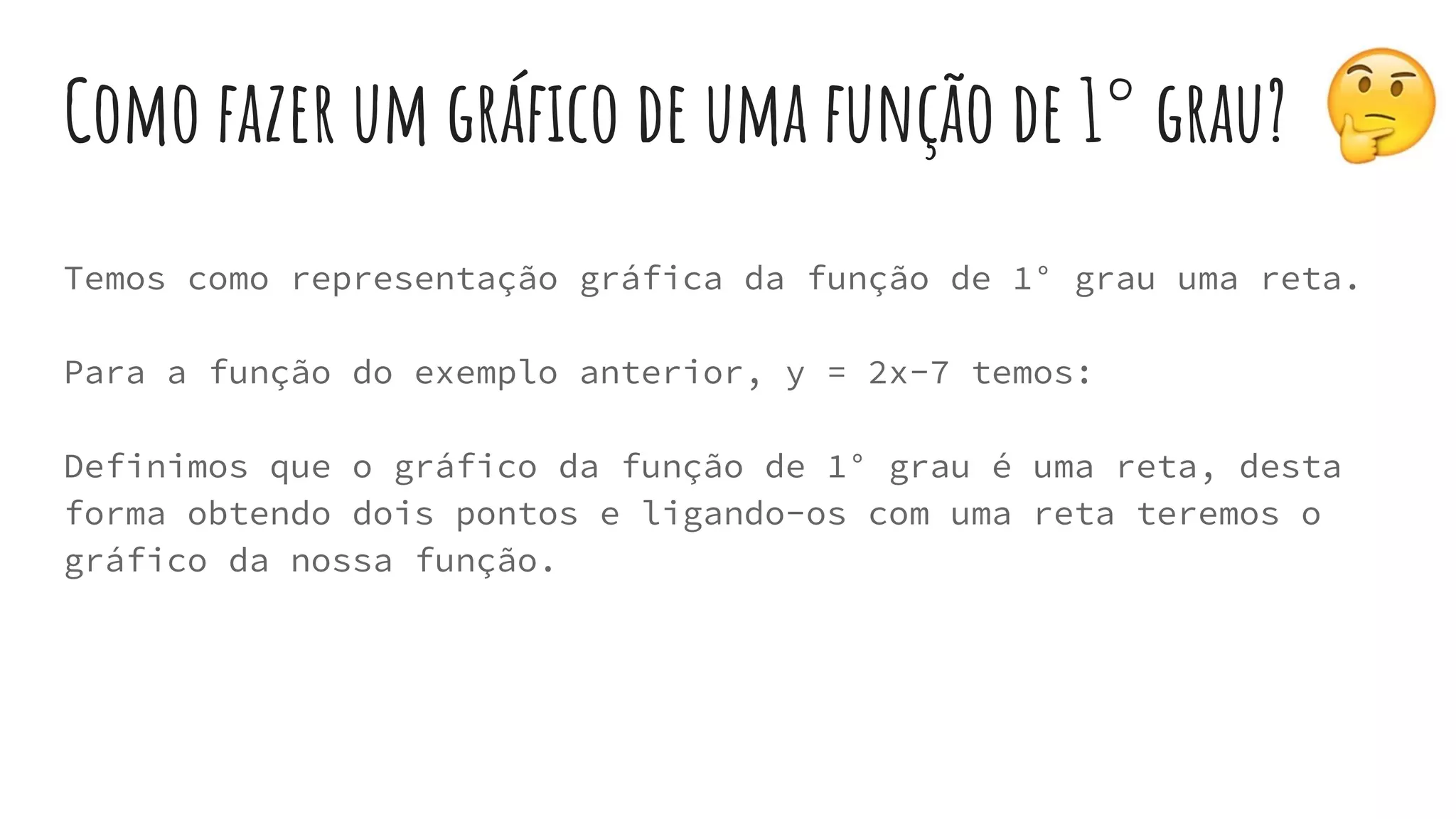 Como fazer um gráfico de uma função de 1° grau?
Temos como representação gráfica da função de 1° grau uma reta.
Para a função do exemplo anterior, y = 2x-7 temos:
Definimos que o gráfico da função de 1° grau é uma reta, desta
forma obtendo dois pontos e ligando-os com uma reta teremos o
gráfico da nossa função.
 