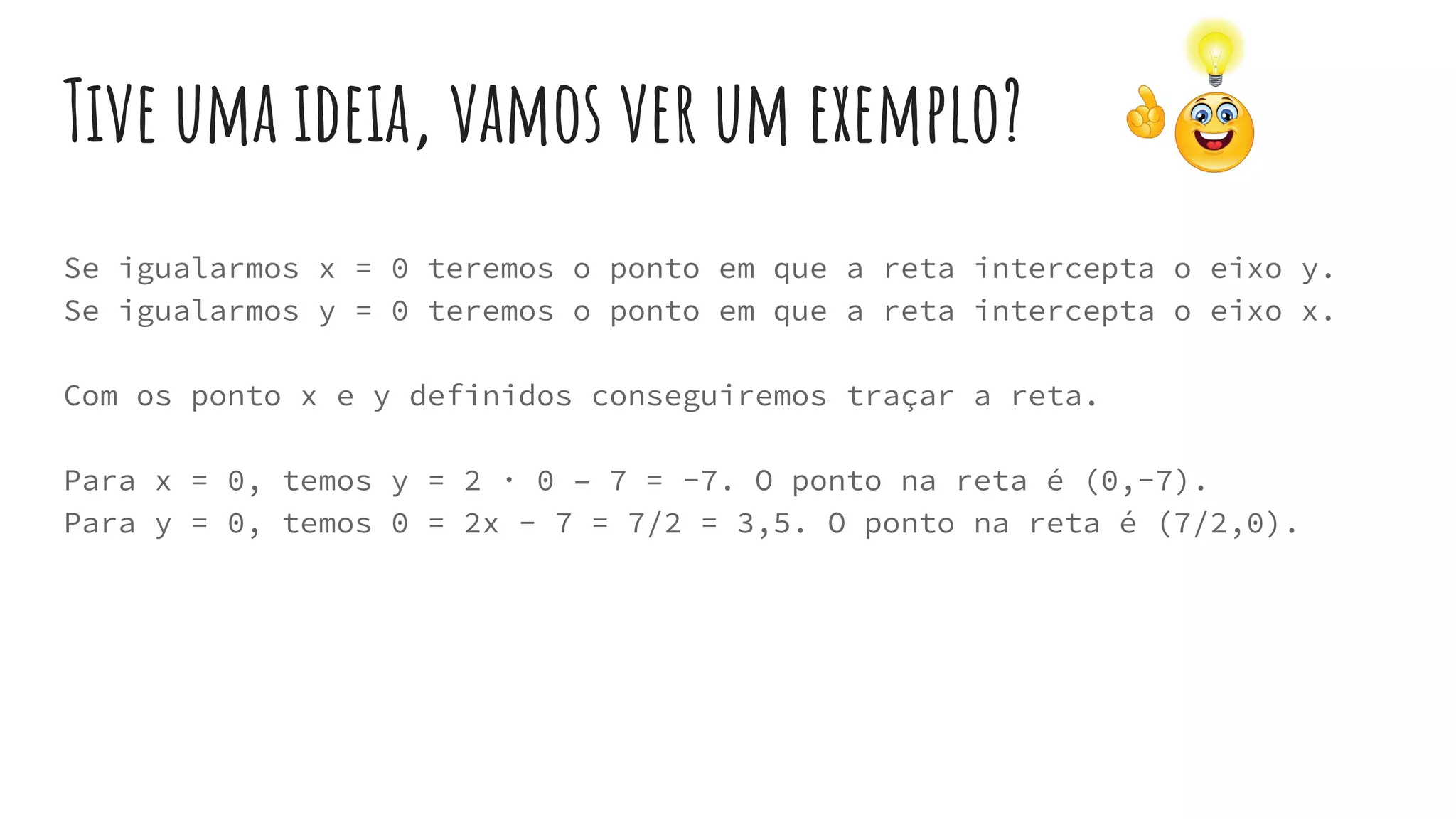 Tive uma ideia, vamos ver um exemplo?
Se igualarmos x = 0 teremos o ponto em que a reta intercepta o eixo y.
Se igualarmos y = 0 teremos o ponto em que a reta intercepta o eixo x.
Com os ponto x e y definidos conseguiremos traçar a reta.
Para x = 0, temos y = 2 · 0 – 7 = -7. O ponto na reta é (0,-7).
Para y = 0, temos 0 = 2x - 7 = 7/2 = 3,5. O ponto na reta é (7/2,0).
 