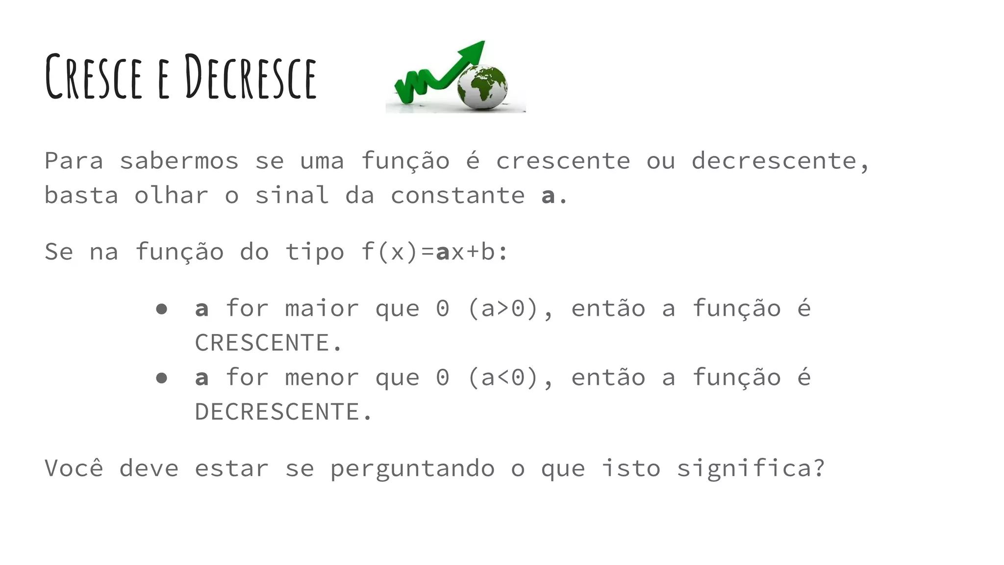 Cresce e Decresce
Para sabermos se uma função é crescente ou decrescente,
basta olhar o sinal da constante a.
Se na função do tipo f(x)=ax+b:
● a for maior que 0 (a>0), então a função é
CRESCENTE.
● a for menor que 0 (a<0), então a função é
DECRESCENTE.
Você deve estar se perguntando o que isto significa?
 