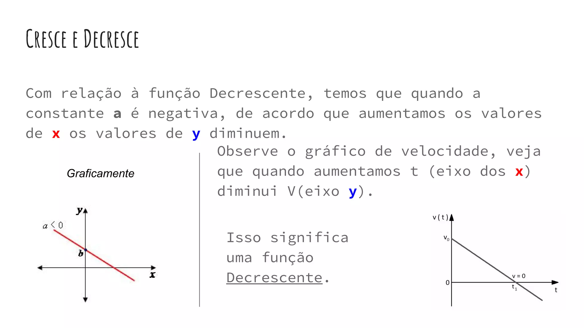 Cresce e Decresce
Com relação à função Decrescente, temos que quando a
constante a é negativa, de acordo que aumentamos os valores
de x os valores de y diminuem.
Graficamente
Observe o gráfico de velocidade, veja
que quando aumentamos t (eixo dos x)
diminui V(eixo y).
Isso significa
uma função
Decrescente.
 