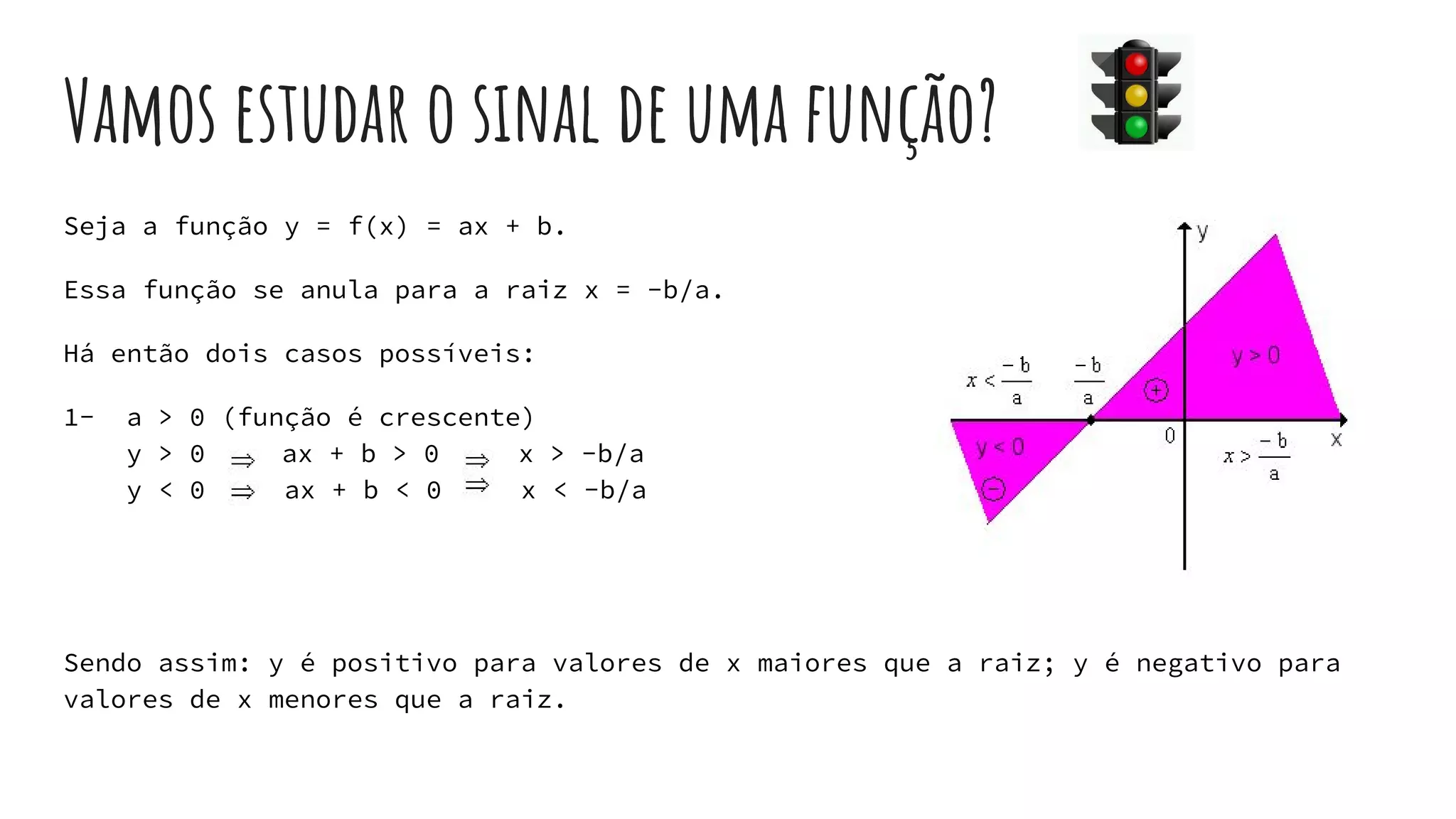 Vamos estudar o sinal de uma função?
Seja a função y = f(x) = ax + b.
Essa função se anula para a raiz x = -b/a.
Há então dois casos possíveis:
1- a > 0 (função é crescente)
y > 0 ax + b > 0 x > -b/a
y < 0 ax + b < 0 x < -b/a
Sendo assim: y é positivo para valores de x maiores que a raiz; y é negativo para
valores de x menores que a raiz.
 