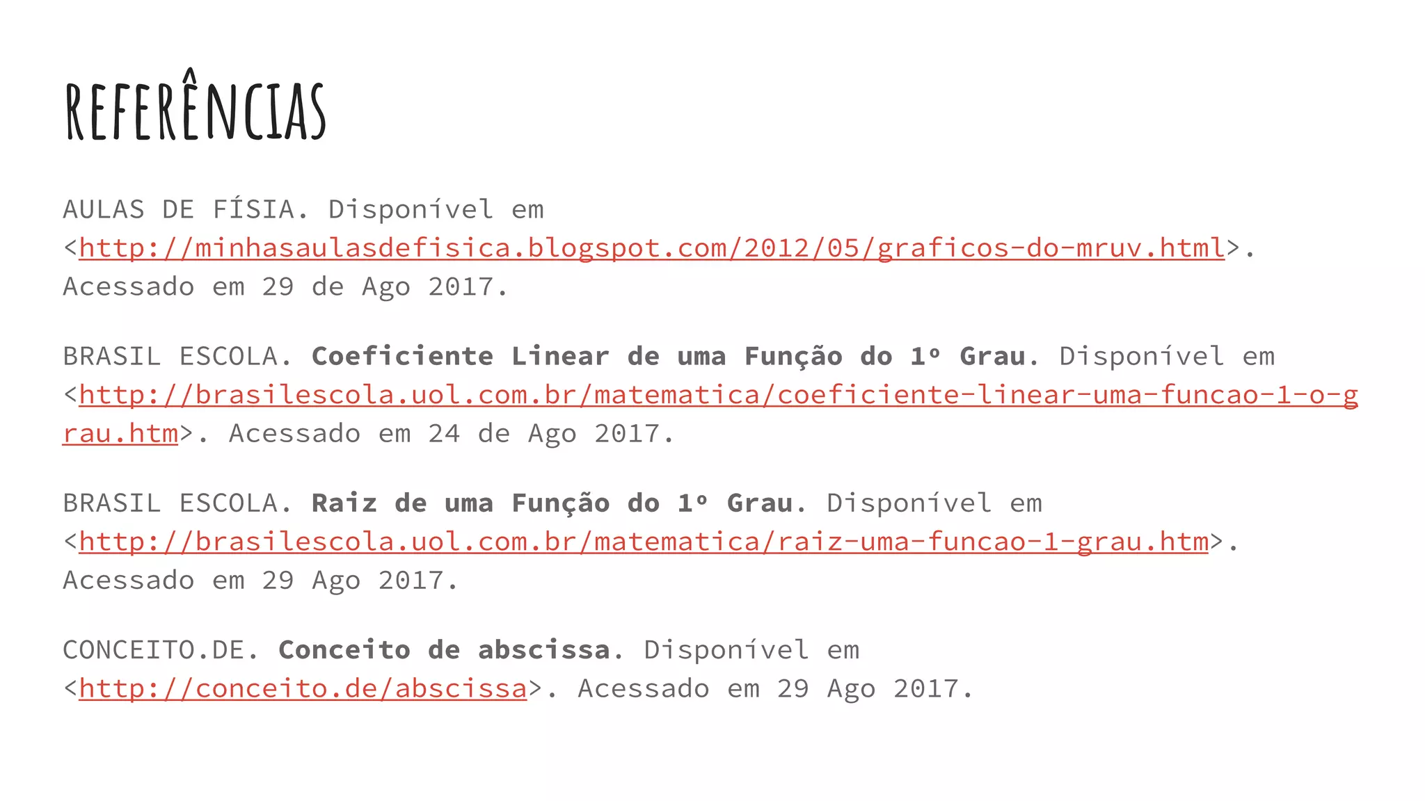 referências
AULAS DE FÍSIA. Disponível em
<http://minhasaulasdefisica.blogspot.com/2012/05/graficos-do-mruv.html>.
Acessado em 29 de Ago 2017.
BRASIL ESCOLA. Coeficiente Linear de uma Função do 1º Grau. Disponível em
<http://brasilescola.uol.com.br/matematica/coeficiente-linear-uma-funcao-1-o-g
rau.htm>. Acessado em 24 de Ago 2017.
BRASIL ESCOLA. Raiz de uma Função do 1º Grau. Disponível em
<http://brasilescola.uol.com.br/matematica/raiz-uma-funcao-1-grau.htm>.
Acessado em 29 Ago 2017.
CONCEITO.DE. Conceito de abscissa. Disponível em
<http://conceito.de/abscissa>. Acessado em 29 Ago 2017.
 