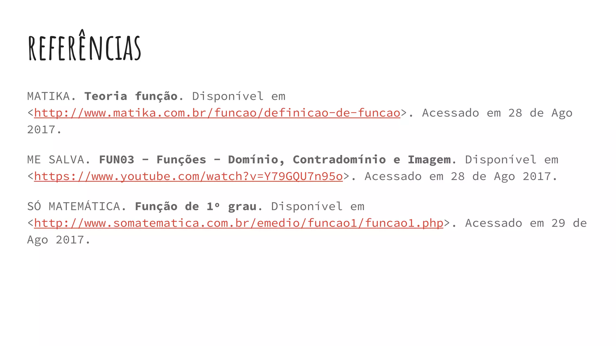 referências
MATIKA. Teoria função. Disponível em
<http://www.matika.com.br/funcao/definicao-de-funcao>. Acessado em 28 de Ago
2017.
ME SALVA. FUN03 - Funções - Domínio, Contradomínio e Imagem. Disponível em
<https://www.youtube.com/watch?v=Y79GQU7n95o>. Acessado em 28 de Ago 2017.
SÓ MATEMÁTICA. Função de 1º grau. Disponível em
<http://www.somatematica.com.br/emedio/funcao1/funcao1.php>. Acessado em 29 de
Ago 2017.
 