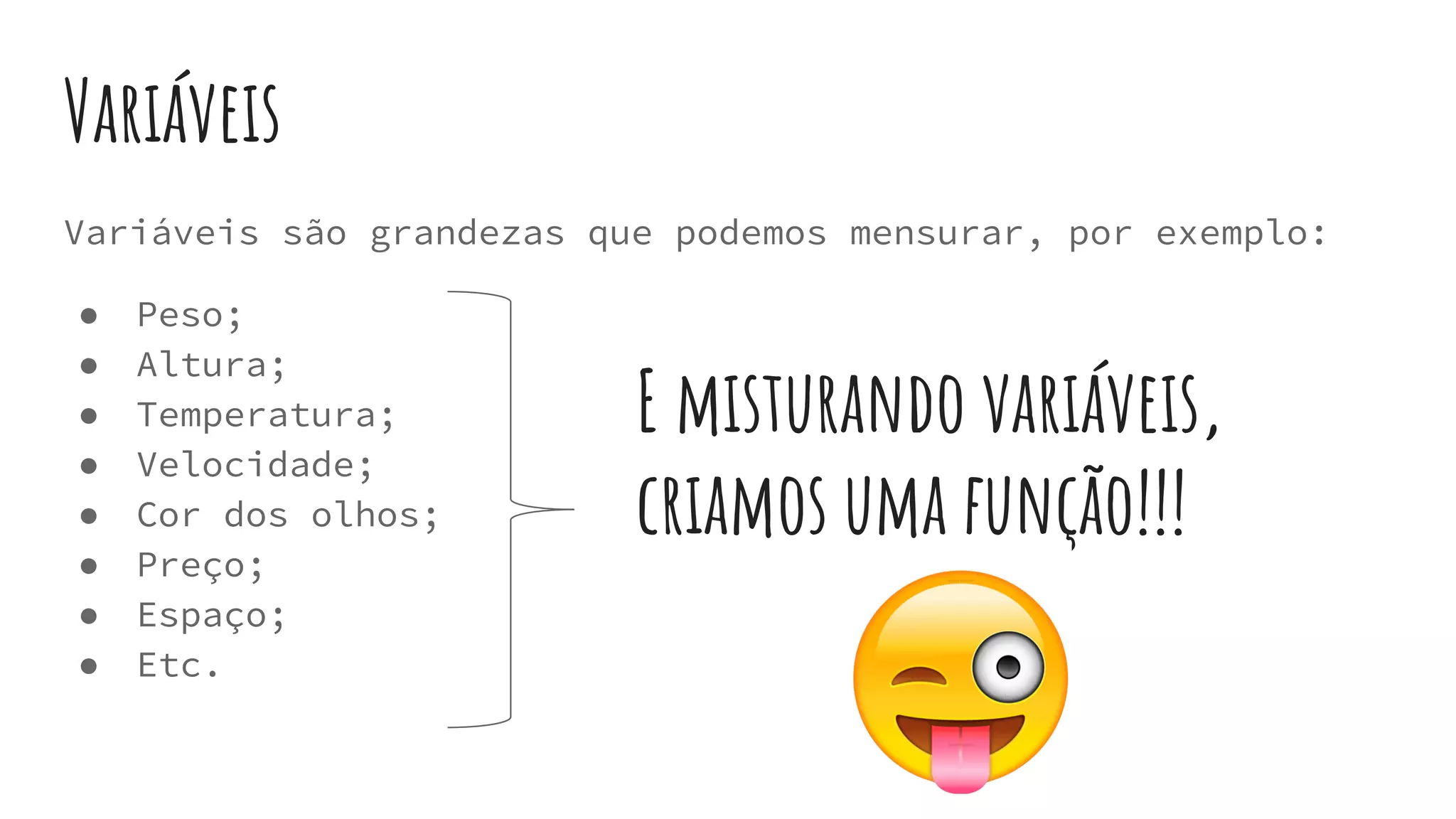 Variáveis
Variáveis são grandezas que podemos mensurar, por exemplo:
● Peso;
● Altura;
● Temperatura;
● Velocidade;
● Cor dos olhos;
● Preço;
● Espaço;
● Etc.
E misturando variáveis,
criamos uma função!!!
 
