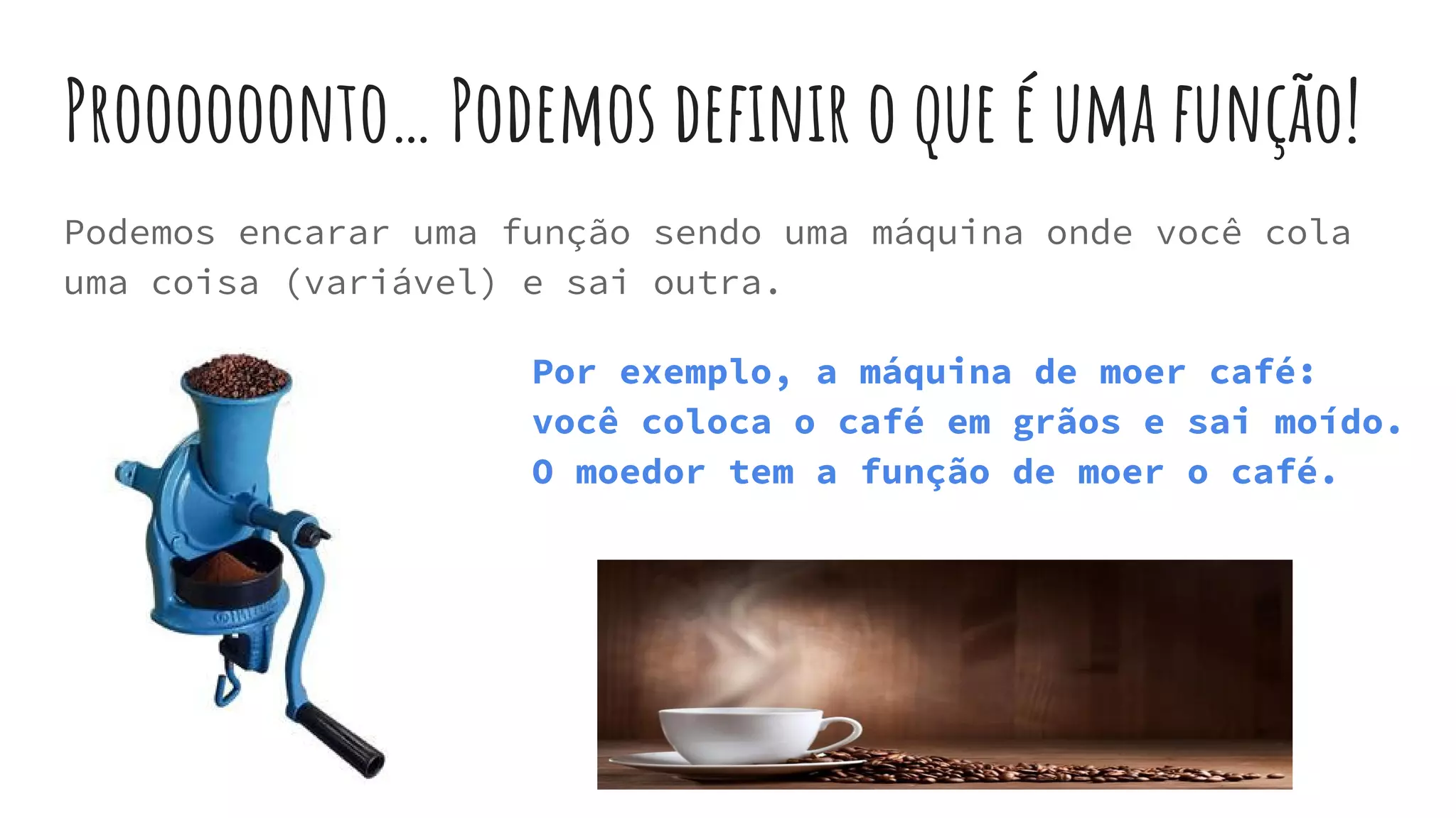 Proooooonto… Podemos definir o que é uma função!
Podemos encarar uma função sendo uma máquina onde você cola
uma coisa (variável) e sai outra.
Por exemplo, a máquina de moer café:
você coloca o café em grãos e sai moído.
O moedor tem a função de moer o café.
 