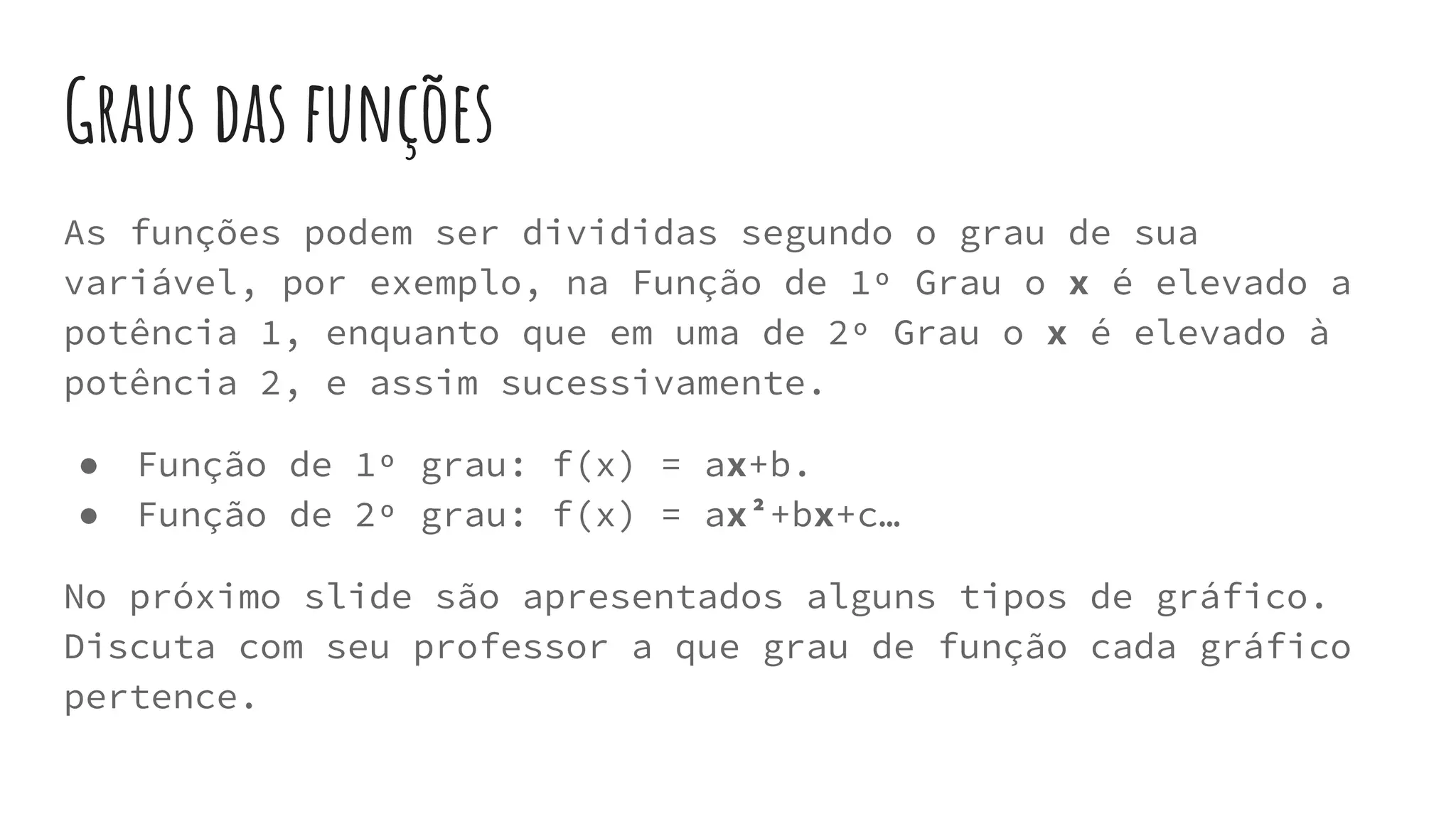Graus das funções
As funções podem ser divididas segundo o grau de sua
variável, por exemplo, na Função de 1º Grau o x é elevado a
potência 1, enquanto que em uma de 2º Grau o x é elevado à
potência 2, e assim sucessivamente.
● Função de 1º grau: f(x) = ax+b.
● Função de 2º grau: f(x) = ax²+bx+c…
No próximo slide são apresentados alguns tipos de gráfico.
Discuta com seu professor a que grau de função cada gráfico
pertence.
 
