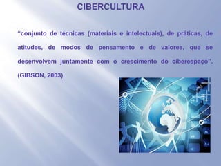 - “conjunto de técnicas (materiais e intelectuais), de práticas, de
atitudes, de modos de pensamento e de valores, que se
desenvolvem juntamente com o crescimento do ciberespaço”.
(GIBSON, 2003).
 