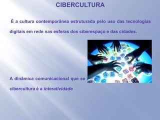 - É a cultura contemporânea estruturada pelo uso das tecnologias
digitais em rede nas esferas dos ciberespaço e das cidades.
- A dinâmica comunicacional que se realiza com o crescimento da
cibercultura é a interatividade
 
