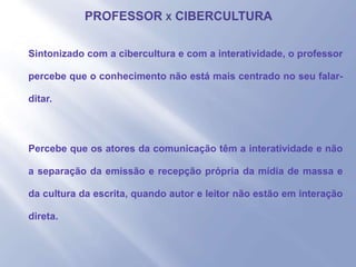 - Sintonizado com a cibercultura e com a interatividade, o professor
percebe que o conhecimento não está mais centrado no seu falar-
ditar.
- Percebe que os atores da comunicação têm a interatividade e não
a separação da emissão e recepção própria da mídia de massa e
da cultura da escrita, quando autor e leitor não estão em interação
direta.
 