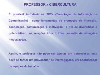 - É possível introduzir as TIC’s (Tecnologia de Informação e
Comunicação) , como ferramentas de promoção da interação,
cooperação, comunicação e motivação a fim de diversificar e
potencializar as relações intra e inter pessoais de situações
mediatizadas.
- Assim, o professor não pode ser apenas um transmissor, mas
deve se tornar um provocador de interrogações, um coordenador
de equipes de trabalho.
 