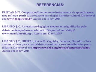 FREITAS, M.T. Computador/Internet como instrumentos de aprendizagem:
uma reflexão partir da abordagem psicológica histórico-cultural. Disponível
em: www.google.com.br. Acesso em 15 fev. 2015
LIBÂNEO, J. C. As teorias pedagógicas modernas resiginificadas pelo
debate contemporâneo na educação. Disponível em: <http://
www.ntem.lanteuff.org>. Acesso em: 12 fev. 2015
LIBÂNEO, J.C., FREITAS, R.A.A.M. Vygotsky, Leontiev, Davydov – Três
aportes teóricos para a teoria histórico-cultural e suas contribuições para a
didática. Disponível em: http://www.sbhe.org.br/novo/congressos/cbhe4.
Acesso em 15 fev. 2015
 