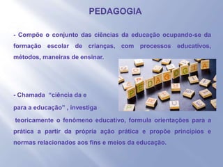- - Compõe o conjunto das ciências da educação ocupando-se da
formação escolar de crianças, com processos educativos,
métodos, maneiras de ensinar.
- - Chamada “ciência da e
- para a educação” , investiga
- teoricamente o fenômeno educativo, formula orientações para a
prática a partir da própria ação prática e propõe princípios e
normas relacionados aos fins e meios da educação.
 
