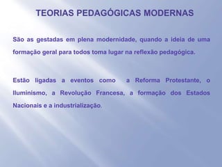 - São as gestadas em plena modernidade, quando a ideia de uma
formação geral para todos toma lugar na reflexão pedagógica.
- Estão ligadas a eventos como a Reforma Protestante, o
Iluminismo, a Revolução Francesa, a formação dos Estados
Nacionais e a industrialização.
-
 