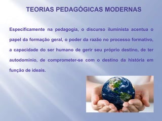 - Especificamente na pedagogia, o discurso iluminista acentua o
papel da formação geral, o poder da razão no processo formativo,
a capacidade do ser humano de gerir seu próprio destino, de ter
autodomínio, de comprometer-se com o destino da história em
função de ideais.
 