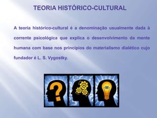 - A teoria histórico-cultural é a denominação usualmente dada à
corrente psicológica que explica o desenvolvimento da mente
humana com base nos princípios do materialismo dialético cujo
fundador é L. S. Vygostky.
-
 