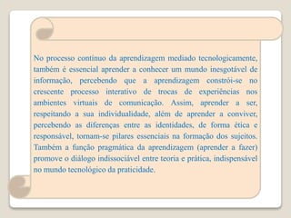 No processo contínuo da aprendizagem mediado tecnologicamente,
também é essencial aprender a conhecer um mundo inesgotável de
informação, percebendo que a aprendizagem constrói-se no
crescente processo interativo de trocas de experiências nos
ambientes virtuais de comunicação. Assim, aprender a ser,
respeitando a sua individualidade, além de aprender a conviver,
percebendo as diferenças entre as identidades, de forma ética e
responsável, tornam-se pilares essenciais na formação dos sujeitos.
Também a função pragmática da aprendizagem (aprender a fazer)
promove o diálogo indissociável entre teoria e prática, indispensável
no mundo tecnológico da praticidade.
 