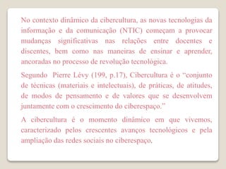 No contexto dinâmico da cibercultura, as novas tecnologias da
informação e da comunicação (NTIC) começam a provocar
mudanças significativas nas relações entre docentes e
discentes, bem como nas maneiras de ensinar e aprender,
ancoradas no processo de revolução tecnológica.
Segundo Pierre Lévy (199, p.17), Cibercultura é o “conjunto
de técnicas (materiais e intelectuais), de práticas, de atitudes,
de modos de pensamento e de valores que se desenvolvem
juntamente com o crescimento do ciberespaço.”
A cibercultura é o momento dinâmico em que vivemos,
caracterizado pelos crescentes avanços tecnológicos e pela
ampliação das redes sociais no ciberespaço.
 