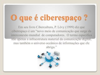 O que é ciberespaço ?
Em seu livro Cibercultura, P. Lévy (1999) diz que
ciberespaço é um “novo meio de comunicação que surge da
interconexão mundial de computadores. O termo especifica
não apenas a infraestrutura material da comunicação digital,
mas também o universo oceânico de informações que ele
abriga.”
 