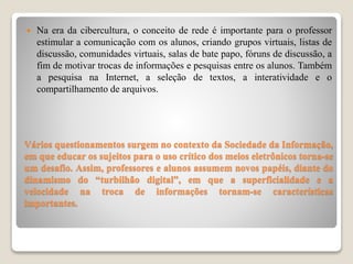 Vários questionamentos surgem no contexto da Sociedade da Informação,
em que educar os sujeitos para o uso crítico dos meios eletrônicos torna-se
um desafio. Assim, professores e alunos assumem novos papéis, diante do
dinamismo do “turbilhão digital”, em que a superficialidade e a
velocidade na troca de informações tornam-se características
importantes.
 Na era da cibercultura, o conceito de rede é importante para o professor
estimular a comunicação com os alunos, criando grupos virtuais, listas de
discussão, comunidades virtuais, salas de bate papo, fóruns de discussão, a
fim de motivar trocas de informações e pesquisas entre os alunos. Também
a pesquisa na Internet, a seleção de textos, a interatividade e o
compartilhamento de arquivos.
 
