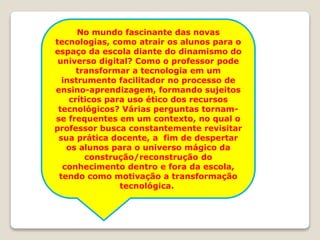 No mundo fascinante das novas
tecnologias, como atrair os alunos para o
espaço da escola diante do dinamismo do
universo digital? Como o professor pode
transformar a tecnologia em um
instrumento facilitador no processo de
ensino-aprendizagem, formando sujeitos
críticos para uso ético dos recursos
tecnológicos? Várias perguntas tornam-
se frequentes em um contexto, no qual o
professor busca constantemente revisitar
sua prática docente, a fim de despertar
os alunos para o universo mágico da
construção/reconstrução do
conhecimento dentro e fora da escola,
tendo como motivação a transformação
tecnológica..
 