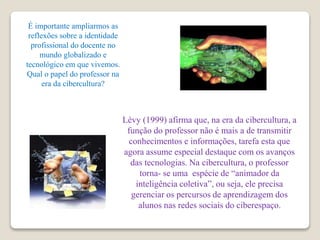 É importante ampliarmos as
reflexões sobre a identidade
profissional do docente no
mundo globalizado e
tecnológico em que vivemos.
Qual o papel do professor na
era da cibercultura?
Lévy (1999) afirma que, na era da cibercultura, a
função do professor não é mais a de transmitir
conhecimentos e informações, tarefa esta que
agora assume especial destaque com os avanços
das tecnologias. Na cibercultura, o professor
torna- se uma espécie de “animador da
inteligência coletiva”, ou seja, ele precisa
gerenciar os percursos de aprendizagem dos
alunos nas redes sociais do ciberespaço.
 