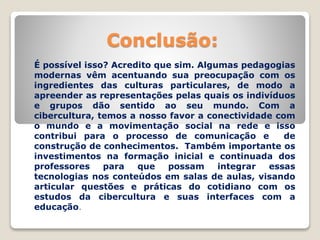 Conclusão:
É possível isso? Acredito que sim. Algumas pedagogias
modernas vêm acentuando sua preocupação com os
ingredientes das culturas particulares, de modo a
apreender as representações pelas quais os indivíduos
e grupos dão sentido ao seu mundo. Com a
cibercultura, temos a nosso favor a conectividade com
o mundo e a movimentação social na rede e isso
contribui para o processo de comunicação e de
construção de conhecimentos. Também importante os
investimentos na formação inicial e continuada dos
professores para que possam integrar essas
tecnologias nos conteúdos em salas de aulas, visando
articular questões e práticas do cotidiano com os
estudos da cibercultura e suas interfaces com a
educação.
 