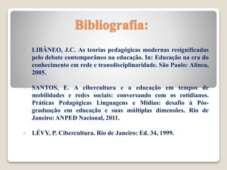 Bibliografia:
• LIBÂNEO, J.C. As teorias pedagógicas modernas resignificadas
pelo debate contemporâneo na educação. In: Educação na era do
conhecimento em rede e transdisciplinaridade. São Paulo: Alínea,
2005.
• SANTOS, E. A cibercultura e a educação em tempos de
mobilidades e redes sociais: conversando com os cotidianos.
Práticas Pedagógicas Linguagens e Mídias: desafio à Pós-
graduação em educação e suas múltiplas dimensões. Rio de
Janeiro: ANPED Nacional, 2011.
• LÉVY, P. Cibercultura. Rio de Janeiro: Ed. 34, 1999.
 