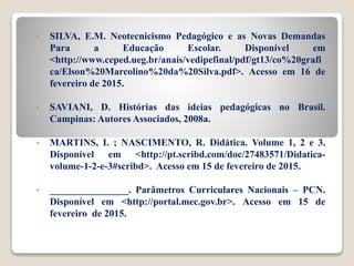 • SILVA, E.M. Neotecnicismo Pedagógico e as Novas Demandas
Para a Educação Escolar. Disponível em
<http://www.ceped.ueg.br/anais/vedipefinal/pdf/gt13/co%20grafi
ca/Elson%20Marcolino%20da%20Silva.pdf>. Acesso em 16 de
fevereiro de 2015.
• SAVIANI, D. Histórias das ideias pedagógicas no Brasil.
Campinas: Autores Associados, 2008a.
• MARTINS, I. ; NASCIMENTO, R. Didática. Volume 1, 2 e 3.
Disponível em <http://pt.scribd.com/doc/27483571/Didatica-
volume-1-2-e-3#scribd>. Acesso em 15 de fevereiro de 2015.
• ________________. Parâmetros Curriculares Nacionais – PCN.
Disponível em <http://portal.mec.gov.br>. Acesso em 15 de
fevereiro de 2015.
 