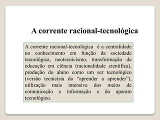A corrente racional-tecnológica
A corrente racional-tecnológica é a centralidade
no conhecimento em função da sociedade
tecnológica, neotecnicismo, transformação da
educação em ciência (racionalidade científica),
produção do aluno como um ser tecnológico
(versão tecnicista do “aprender a aprender”),
utilização mais intensiva dos meios de
comunicação e informação e do aparato
tecnológico.
 