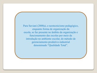Para Saviani (2008a), o neotecnicismo pedagógico,
enquanto forma de organização da
escola, se faz presente no âmbito da organização e
funcionamento das escolas por meio da
introdução no ambiente escolar, do método de
gerenciamento produtivo-industrial
denominado “Qualidade Total”.
 