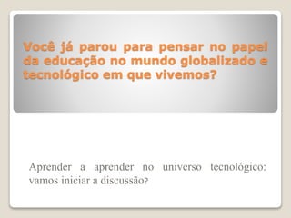 Você já parou para pensar no papel
da educação no mundo globalizado e
tecnológico em que vivemos?
Aprender a aprender no universo tecnológico:
vamos iniciar a discussão?
 